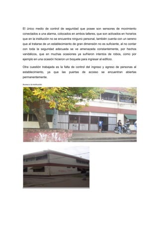 El único medio de control de seguridad que posee son sensores de movimiento
conectados a una alarma, colocados en ambos talleres, que son activados en horarios
que en la institución no se encuentra ninguno personal, también cuenta con un sereno
que al tratarse de un establecimiento de gran dimensión no es suficiente, al no contar
con toda la seguridad adecuada se ve amenazada constantemente, por hechos
vandálicos, que en muchas ocasiones ya sufrieron intentos de robos, como por
ejemplo en una ocasión hicieron un boquete para ingresar al edificio.

Otra cuestión trabajada es la falta de control del ingreso y egreso de personas al
establecimiento,          ya   que   las   puertas   de   acceso   se   encuentran   abiertas
permanentemente.

Acceso a la institución
 