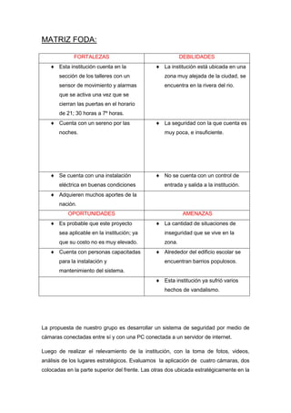 MATRIZ FODA:

             FORTALEZAS                                    DEBILIDADES
       Esta institución cuenta en la               La institución está ubicada en una
       sección de los talleres con un              zona muy alejada de la ciudad, se
       sensor de movimiento y alarmas              encuentra en la rivera del rio.
       que se activa una vez que se
       cierran las puertas en el horario
       de 21; 30 horas a 7º horas.
       Cuenta con un sereno por las                La seguridad con la que cuenta es
       noches.                                     muy poca, e insuficiente.




       Se cuenta con una instalación               No se cuenta con un control de
       eléctrica en buenas condiciones             entrada y salida a la institución.
       Adquieren muchos aportes de la
       nación.
           OPORTUNIDADES                                    AMENAZAS
       Es probable que este proyecto               La cantidad de situaciones de
       sea aplicable en la institución; ya         inseguridad que se vive en la
       que su costo no es muy elevado.             zona.
       Cuenta con personas capacitadas             Alrededor del edificio escolar se
       para la instalación y                       encuentran barrios populosos.
       mantenimiento del sistema.
                                                   Esta institución ya sufrió varios
                                                   hechos de vandalismo.




La propuesta de nuestro grupo es desarrollar un sistema de seguridad por medio de
cámaras conectadas entre sí y con una PC conectada a un servidor de internet.

Luego de realizar el relevamiento de la institución, con la toma de fotos, videos,
análisis de los lugares estratégicos. Evaluamos la aplicación de cuatro cámaras, dos
colocadas en la parte superior del frente. Las otras dos ubicada estratégicamente en la
 