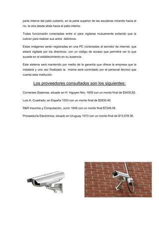 parte interna del patio cubierto, en la parte superior de las escaleras mirando hacia el
río, la otra desde atrás hacia el patio interno.

Todas funcionarán conectadas entre sí para vigilarse mutuamente evitando que la
cubran para realizar sus actos delictivos.

Estas imágenes serán registradas en una PC conectadas al servidor de internet, que
estará vigilada por los directivos; con un código de acceso que permitirá ver lo que
sucede en el establecimiento en su ausencia.

Este sistema será mantenido por medio de la garantía que ofrece la empresa que la
instalará y una vez finalizado la misma será controlado por el personal técnico que
cuenta esta institución.


        Los proveedores consultados son los siguientes:

Corrientes Sistemas, situado en H. Irigoyen Nro. 1659 con un monto final de $3430,82.

Luis A. Cuadrado; en España 1053 con un monto final de $2830.40.

R&R Insumos y Computación; Junín 1648 con un monto final $7248.58.

Proveeduría Electrónica; situado en Uruguay 1073 con un monto final de $13.078.36.
 