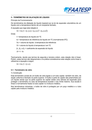 __________________________________________________________________________________

5 - TERMÔMETRO DE DILATAÇÃO DE LÍQUIDO
Princípio de Funcionamento
Os termômetros de dilatação de líquido baseiam-se na lei de expansão volumétrica de um
líquido com a temperatura dentro de um recipiente fechado.
A equação que rege esta relação é:
Vt = Vo [1 + β 1 (∆ t) + β 2 (∆ t) + β 3 (∆ t) ]
2

3

Onde:
t = temperatura do líquido em ºC
to = temperatura de referência do líquido em ºC (normalmente 0ºC)
Vo = volume do líquido à temperatura de referência
Vt = volume do líquido à temperatura t em ºC
β 1, β 2, e β 3 = coeficiente de expansão do líquido
∆t = t - to
Teoricamente, devido aos termos de segunda e terceira ordem, esta relação não é linear.
Porém, estes termos são desprezíveis e na prática consideramos esta relação como linear e
utilizamos a equação a seguir.
Vt = Vo (1 + β ∆ t)
5.1 - Termômetro de vidro
1) Construção
Este termômetro consta de um bulbo de vidro ligado a um tubo capilar, também de vidro, de
seção uniforme e fechado na parte superior. O bulbo e parte do capilar são preenchidos por
um líquido sendo que na parte superior do capilar existe uma câmara de expansão para
proteger o termômetro no caso da temperatura exceder o seu limite máximo. Sua escala é
linear e normalmente fixada no tubo capilar no invólucro metálico.
Nos termômetros industriais, o bulbo de vidro é protegido por um poço metálico e o tubo
capilar pelo invólucro metálico.

__________________________________________________________________________________
12

 