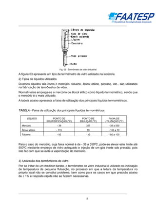 __________________________________________________________________________________

Fig. 03 - Termômetro de vidro industrial

A figura 03 apresenta um tipo de termômetro de vidro utilizado na indústria
2) Tipos de líquidos utilizados
Diversos líquidos tais como o mercúrio, tolueno, álcool etílico, pentano, etc., são utilizados
na fabricação de termômetro de vidro.
Normalmente emprega-se o mercúrio ou álcool etílico como líquido termométrico, sendo que
o mercúrio é o mais utilizado.
A tabela abaixo apresenta a faixa de utilização dos principais líquidos termométricos.
TABELA - Faixa de utilização dos principais líquidos termométricos.
LÍQUIDO

PONTO DE
SOLIFIDIFICAÇÃO (ºC)

PONTO DE
EBULIÇÃO (ºC)

FAIXA DE
UTILIZAÇÃO (ºC)

Mercúrio

- 39

357

- 38 a 550

Álcool etílico

- 115

78

- 100 a 70

Tolueno

- 92

110

- 80 a 100

Para o caso do mercúrio, cuja faixa normal é de - 38 a 350ºC, pode-se elevar este limite até
550ºC mediante emprego de vidro adequado e injeção de um gás inerte sob pressão, pois
isto faz com que se evite a vaporização do mercúrio.
3) Utilização dos termômetros de vidro
Por se tratar de um medidor barato, o termômetro de vidro industrial é utilizado na indicação
de temperatura de pequena flutuação, no processo em que a leitura da temperatura no
próprio local não se constitui problema, bem como para os casos em que precisão abaixo
de ± 1% e resposta rápida não se fizerem necessárias.

__________________________________________________________________________________
13

 