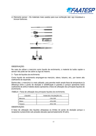 __________________________________________________________________________________

c) Elemento sensor - Os materiais mais usados para sua confecção são: aço inoxidável e
bronze fosforoso.

OBSERVAÇÃO:
No caso de utilizar o mercúrio como líquido de enchimento, o material do bulbo capilar e
sensor não pode ser de cobre ou liga do mesmo.
3 - Tipos de líquidos de enchimento
Como líquido de enchimento empregam-se mercúrio, xileno, tolueno, etc., por terem alto
coeficiente de expansão.
Dentre eles, o mercúrio é o mais utilizado, pois permite medir ampla faixa de temperatura (a
diferença entre o ponto de ebulição e solidificação é grande) e porque apresenta baixo
coeficiente de atrito.A tabela abaixo apresenta a faixa de utilização dos principais líquidos de
enchimento.
TABELA - Faixa de utilização dos principais líquidos de enchimento.
LÍQUIDO

FAIXA DE UTILIZAÇÃO (ºC)

Mercúrio

- 38 à 550

Xileno

- 40 à 400

Tolueno

- 80 à 100

OBSERVAÇÃO:
A faixa de utilização dos líquidos ultrapassa os limites do ponto de ebulição porque o
recipiente é preenchido sob pressão elevada (aproximadamente 40 atm).
__________________________________________________________________________________
15

 