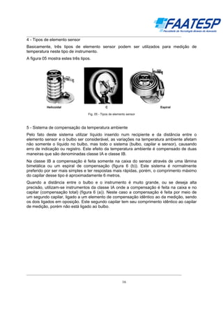 __________________________________________________________________________________

4 - Tipos de elemento sensor
Basicamente, três tipos de elemento sensor podem ser utilizados para medição de
temperatura neste tipo de instrumento.
A figura 05 mostra estes três tipos.

Helicoidal

C

Espiral

Fig. 05 - Tipos de elemento sensor

5 - Sistema de compensação da temperatura ambiente
Pelo fato deste sistema utilizar líquido inserido num recipiente e da distância entre o
elemento sensor e o bulbo ser considerável, as variações na temperatura ambiente afetam
não somente o líquido no bulbo, mas todo o sistema (bulbo, capilar e sensor), causando
erro de indicação ou registro. Este efeito da temperatura ambiente é compensado de duas
maneiras que são denominadas classe ΙA e classe ΙB.
Na classe ΙB a compensação é feita somente na caixa do sensor através de uma lâmina
bimetálica ou um espiral de compensação (figura 6 (b)). Este sistema é normalmente
preferido por ser mais simples e ter respostas mais rápidas, porém, o comprimento máximo
do capilar desse tipo é aproximadamente 6 metros.
Quando a distância entre o bulbo e o instrumento é muito grande, ou se deseja alta
precisão, utilizam-se instrumentos da classe ΙA onde a compensação é feita na caixa e no
capilar (compensação total) (figura 6 (a)). Neste caso a compensação é feita por meio de
um segundo capilar, ligado a um elemento de compensação idêntico ao da medição, sendo
os dois ligados em oposição. Este segundo capilar tem seu comprimento idêntico ao capilar
de medição, porém não está ligado ao bulbo.

__________________________________________________________________________________
16

 