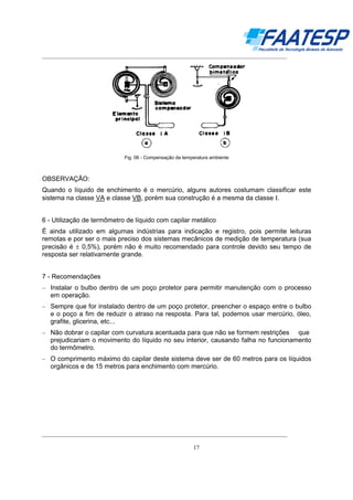 __________________________________________________________________________________

Fig. 06 - Compensação da temperatura ambiente

OBSERVAÇÃO:
Quando o líquido de enchimento é o mercúrio, alguns autores costumam classificar este
sistema na classe VA e classe VB, porém sua construção é a mesma da classe Ι.
6 - Utilização de termômetro de líquido com capilar metálico
É ainda utilizado em algumas indústrias para indicação e registro, pois permite leituras
remotas e por ser o mais preciso dos sistemas mecânicos de medição de temperatura (sua
precisão é ± 0,5%), porém não é muito recomendado para controle devido seu tempo de
resposta ser relativamente grande.
7 - Recomendações
– Instalar o bulbo dentro de um poço protetor para permitir manutenção com o processo
em operação.
– Sempre que for instalado dentro de um poço protetor, preencher o espaço entre o bulbo
e o poço a fim de reduzir o atraso na resposta. Para tal, podemos usar mercúrio, óleo,
grafite, glicerina, etc...
– Não dobrar o capilar com curvatura acentuada para que não se formem restrições que
prejudicariam o movimento do líquido no seu interior, causando falha no funcionamento
do termômetro.
– O comprimento máximo do capilar deste sistema deve ser de 60 metros para os líquidos
orgânicos e de 15 metros para enchimento com mercúrio.

__________________________________________________________________________________
17

 