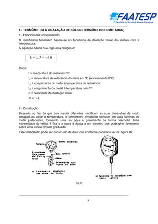 __________________________________________________________________________________

6 - TERMÔMETRO À DILATAÇÃO DE SÓLIDO (TERMÔMETRO BIMETÁLICO)
1 - Princípio de Funcionamento
O termômetro bimetálico baseia-se no fenômeno da dilatação linear dos metais com a
temperatura.
A equação básica que rege esta relação é:
Lt = Lo (1 + α ∆ t)

Onde:
t = temperatura do metal em ºC
to = temperatura de referência do metal em ºC (normalmente 0ºC)
Lo = comprimento do metal à temperatura de referência
Lt = comprimento do metal à temperatura t em ºC
α = coeficiente de dilatação linear
∆t = t - to
2 - Construção
Baseado no fato de que dois metais diferentes modificam as suas dimensões de modo
desigual ao variar a temperatura, o termômetro bimetálico consiste em duas lâminas de
metal justapostas, formando uma só peça e geralmente na forma helicoidal. Uma
extremidade da hélice é fixa e a outra é ligada a um ponteiro que pode girar livremente
sobre uma escala circular graduada.
Este termômetro pode ser construído de dois tipos conforme podemos ver na figura 07.

Fig. 07

__________________________________________________________________________________
18

 