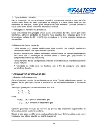 __________________________________________________________________________________

3 - Tipos de Metais Utilizados
Para a construção de um termômetro bimetálico normalmente usa-se o Invar (64%Fe36%Ni) como metal de baixo coeficiente de dilatação e o latão como metal de alto
coeficiente de dilatação, porém, para temperaturas mais elevadas, utiliza-se também o
níquel como metal de alto coeficiente de dilatação térmica.
4 - Utilização dos Termômetros Bimetálicos
Estes termômetros têm aplicação similar às dos termômetros de vidro, porém, por serem
resistentes, admitem condições de trabalho mais pesados. São utilizados para medir
temperaturas na faixa de -50 ~ + 500ºC com precisão de ± 1%, onde respostas rápidas não
são exigidas.
5 - Recomendações na instalação
– Utilizar sempre poço protetor metálico para evitar corrosão, dar proteção mecânica e
permitir manutenção com o processo em operação.
– Em baixa temperatura a caixa do termômetro bimetálico deve ser hermeticamente selada
para evitar que a penetração da umidade venha a formar gelo, prejudicando os
componentes internos do instrumento.
– Para evitar erros devido à temperatura ambiente, o bimetálico deve estar completamente
imerso no fluido.
– A velocidade do fluido deve ser bastante alta a fim de assegurar uma rápida
transferência de calor.

7 - TERMÔMETRO À PRESSÃO DE GÁS
1 - Princípio de Funcionamento
Os termômetros à pressão de gás baseiam-se na lei de Charles e Gay-Lussac que diz: “A
pressão de um gás é proporcional à temperatura, se mantivesse constante o volume do
gás”.
A equação que expressa matematicamente esta lei é:
P1 P2
P
=
=... = n
T1 T2
Tn

Onde:
P1; P2; ... ; Pn = pressão absoluta do gás
T1; T2; ... ; Tn = temperatura absoluta do gás
Conforme podemos observar, as variações de pressão são linearmente dependentes da
temperatura, sendo o volume constante.
Devido a isso, pode-se obter uma escala praticamente linear de temperatura, pois o erro
introduzido pelo fato do gás não ser ideal é desprezível.
__________________________________________________________________________________
19

 