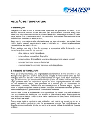 __________________________________________________________________________________

MEDIÇÃO DE TEMPERATURA
1 - INTRODUÇÃO
Temperatura é sem dúvida a variável mais importante nos processos industriais, e sua
medição e controle, embora difíceis, são vitais para a qualidade do produto e a segurança
não só das máquinas como também do homem. Não é difícil de se chegar a esta conclusão,
basta verificar que todas características físico-químicas de qualquer substância alteram-se
de forma bem definida com a temperatura.
Assim sendo, uma determinada substância pode ter suas dimensões, seu estado físico
(sólido, líquido, gasoso), sua densidade, sua condutividade, etc ..., alterados pela mudança
conveniente de seu estado térmico.
Então, qualquer que seja o tipo de processo, a temperatura afeta diretamente o seu
comportamento provocando, por exemplo:
− ritmo maior ou menor na produção
− uma mudança na qualidade do produto
− um aumento ou diminuição na segurança do equipamento e/ou do pessoal
− um maior ou menor consumo de energia
− e, por conseguinte, um maior ou menor custo de produção.
2 - CONCEITO DE TEMPERATURA
Ainda que a temperatura seja uma propriedade bastante familiar, é difícil encontrar-se uma
definição exata para ela. Estamos acostumados à noção de “temperatura” antes de mais
nada pela sensação de calor ou frio quando tocamos um objeto. Além disso, aprendemos
logo, por experiência, que ao colocarmos um corpo quente em contato com um corpo frio, o
corpo quente se resfria e o corpo frio se aquece. Se esses corpos permanecem em contato
por um determinado tempo, eles parecerão ter o mesmo grau de aquecimento ou
resfriamento. Entretanto, sabemos que essa sensação não é bastante segura. Algumas
vezes os corpos frios podem parecer quentes e os corpos de materiais diferentes, que estão
na mesma temperatura, parecem estar a temperatura diferentes.
Isto acontece porque a temperatura é uma propriedade de matéria que está relacionada
com o movimento dos átomos de uma substância. Normalmente estes átomos possuem
uma determinada energia cinética que se traduz nas formas de vibrações ou deslocamento
para os líquidos e gases.
Quanto mais rápido o movimento das moléculas, mais quente se encontra o corpo, e,
quanto mais lento o movimento, mais frio se apresenta o corpo. Esta condição pode ser
descrita como um potencial térmico ou como uma energia efetiva da substância (energia
cinética).
__________________________________________________________________________________
2

 
