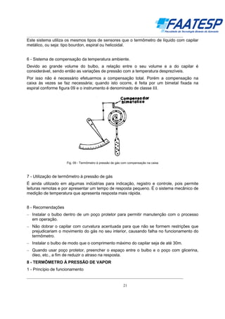 __________________________________________________________________________________

Este sistema utiliza os mesmos tipos de sensores que o termômetro de líquido com capilar
metálico, ou seja: tipo bourdon, espiral ou helicoidal.
6 - Sistema de compensação da temperatura ambiente.
Devido ao grande volume do bulbo, a relação entre o seu volume e a do capilar é
considerável, sendo então as variações de pressão com a temperatura desprezíveis.
Por isso não é necessário efetuarmos a compensação total. Porém a compensação na
caixa às vezes se faz necessária; quando isto ocorre, é feita por um bimetal fixada na
espiral conforme figura 09 e o instrumento é denominado de classe ΙΙΙ.

Fig. 09 - Termômetro à pressão de gás com compensação na caixa

7 - Utilização de termômetro à pressão de gás
É ainda utilizado em algumas indústrias para indicação, registro e controle, pois permite
leituras remotas e por apresentar um tempo de resposta pequeno. É o sistema mecânico de
medição de temperatura que apresenta resposta mais rápida.
8 - Recomendações
– Instalar o bulbo dentro de um poço protetor para permitir manutenção com o processo
em operação.
– Não dobrar o capilar com curvatura acentuada para que não se formem restrições que
prejudicariam o movimento do gás no seu interior, causando falha no funcionamento do
termômetro.
– Instalar o bulbo de modo que o comprimento máximo do capilar seja de até 30m.
– Quando usar poço protetor, preencher o espaço entre o bulbo e o poço com glicerina,
óleo, etc., a fim de reduzir o atraso na resposta.
8 - TERMÔMETRO À PRESSÃO DE VAPOR
1 - Princípio de funcionamento
__________________________________________________________________________________
21

 