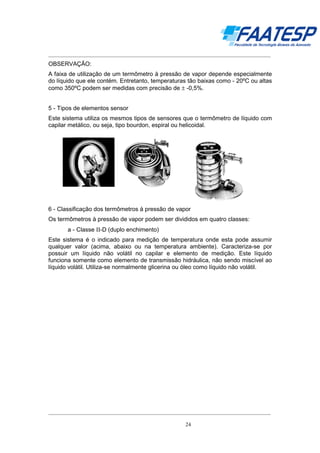 __________________________________________________________________________________

OBSERVAÇÃO:
A faixa de utilização de um termômetro à pressão de vapor depende especialmente
do líquido que ele contém. Entretanto, temperaturas tão baixas como - 20ºC ou altas
como 350ºC podem ser medidas com precisão de ± -0,5%.
5 - Tipos de elementos sensor
Este sistema utiliza os mesmos tipos de sensores que o termômetro de líquido com
capilar metálico, ou seja, tipo bourdon, espiral ou helicoidal.

6 - Classificação dos termômetros à pressão de vapor
Os termômetros à pressão de vapor podem ser divididos em quatro classes:
a - Classe ΙΙ-D (duplo enchimento)
Este sistema é o indicado para medição de temperatura onde esta pode assumir
qualquer valor (acima, abaixo ou na temperatura ambiente). Caracteriza-se por
possuir um líquido não volátil no capilar e elemento de medição. Este líquido
funciona somente como elemento de transmissão hidráulica, não sendo miscível ao
líquido volátil. Utiliza-se normalmente glicerina ou óleo como líquido não volátil.

__________________________________________________________________________________
24

 