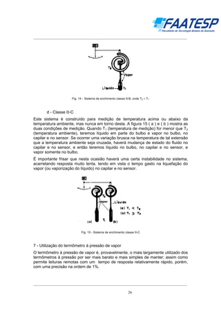 __________________________________________________________________________________

Fig. 14 - Sistema de enchimento classe ΙΙ-B, onde T2 > T1

d - Classe ΙΙ-C
Este sistema é construído para medição de temperatura acima ou abaixo da
temperatura ambiente, mas nunca em torno desta. A figura 15 ( a ) e ( b ) mostra as
duas condições de medição. Quando T1 (temperatura de medição) for menor que T2
(temperatura ambiente), teremos líquido em parte do bulbo e vapor no bulbo, no
capilar e no sensor. Se ocorrer uma variação brusca na temperatura de tal extensão
que a temperatura ambiente seja cruzada, haverá mudança de estado do fluido no
capilar e no sensor, e então teremos líquido no bulbo, no capilar e no sensor, e
vapor somente no bulbo.
É importante frisar que nesta ocasião haverá uma certa instabilidade no sistema,
acarretando resposta muito lenta, tendo em vista o tempo gasto na liquefação do
vapor (ou vaporização do líquido) no capilar e no sensor.

Fig. 15 - Sistema de enchimento classe ΙΙ-C

7 - Utilização do termômetro à pressão de vapor
O termômetro à pressão de vapor é, provavelmente, o mais largamente utilizado dos
termômetros à pressão por ser mais barato e mais simples de manter; assim como
permite leituras remotas com um tempo de resposta relativamente rápido, porém,
com uma precisão na ordem de 1%.

__________________________________________________________________________________
26

 