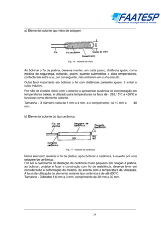 __________________________________________________________________________________

a) Elemento isolante tipo vidro de selagem

Fig. 16 - Isolante de vidro

Ao bobinar o fio de platina, deve-se manter, em cada passo, distância iguais, como
medida de segurança, evitando, assim, quando submetidos a altas temperaturas,
contactarem entre si e, por conseguinte, não entrarem em curto-circuito.
Outro fator importante em bobinar o fio com distâncias paralelas iguais, é evitar o
ruído indutivo.
Por não ter contato direto com o exterior e apresentar ausência de condensação em
temperaturas baixas, é utilizado para temperaturas na faixa de - 269,15ºC a 450ºC e
funciona como elemento isolante.
Tamanho - O diâmetro varia de 1 mm a 4 mm, e o comprimento, de 10 mm a
mm.

40

b) Elemento isolante do tipo cerâmica

Fig. 17 - Isolante de cerâmica

Neste elemento isolante o fio de platina, após bobinar a cerâmica, é envolto por uma
selagem de cerâmica.
Por ser o coeficiente de dilatação da cerâmica muito pequeno em relação à platina,
ao bobinar, projetar e fazer a construção com fio de resistência, deve-se levar em
consideração a deformação do mesmo, de acordo com a temperatura de utilização.
A faixa de utilização do elemento isolante tipo cerâmica é de até 800ºC.
Tamanho - Diâmetro 1,6 mm a 3 mm, comprimento de 20 mm a 30 mm.

__________________________________________________________________________________
29

 