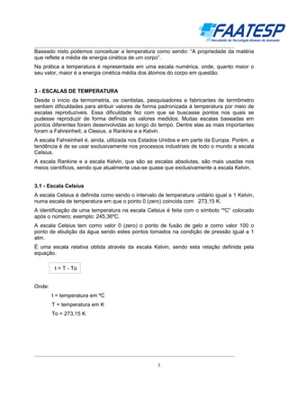 __________________________________________________________________________________

Baseado nisto podemos conceituar a temperatura como sendo: “A propriedade da matéria
que reflete a média de energia cinética de um corpo”.
Na prática a temperatura é representada em uma escala numérica, onde, quanto maior o
seu valor, maior é a energia cinética média dos átomos do corpo em questão.

3 - ESCALAS DE TEMPERATURA
Desde o início da termometria, os cientistas, pesquisadores e fabricantes de termômetro
sentiam dificuldades para atribuir valores de forma padronizada à temperatura por meio de
escalas reproduzíveis. Essa dificuldade fez com que se buscasse pontos nos quais se
pudesse reproduzir de forma definida os valores medidos. Muitas escalas baseadas em
pontos diferentes foram desenvolvidas ao longo do tempo. Dentre elas as mais importantes
foram a Fahreinheit, a Clesius, a Rankine e a Kelvin.
A escala Fahreinheit é, ainda, utilizada nos Estados Unidos e em parte da Europa. Porém, a
tendência é de se usar exclusivamente nos processos industriais de todo o mundo a escala
Celsius.
A escala Rankine e a escala Kelvin, que são as escalas absolutas, são mais usadas nos
meios científicos, sendo que atualmente usa-se quase que exclusivamente a escala Kelvin.

3.1 - Escala Celsius
A escala Celsius é definida como sendo o intervalo de temperatura unitário igual a 1 Kelvin,
numa escala de temperatura em que o ponto 0 (zero) coincida com 273,15 K.
A identificação de uma temperatura na escala Celsius é feita com o símbolo “ºC” colocado
após o número; exemplo: 245,36ºC.
A escala Celsius tem como valor 0 (zero) o ponto de fusão de gelo e como valor 100 o
ponto de ebulição da água sendo estes pontos tomados na condição de pressão igual a 1
atm.
É uma escala relativa obtida através da escala Kelvin, sendo esta relação definida pela
equação.
t = T - To
Onde:
t = temperatura em ºC
T = temperatura em K
To = 273,15 K

__________________________________________________________________________________
3

 