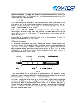 __________________________________________________________________________________

O auto-aquecimento é causado pela corrente que passa pela resistência, oriundo do
instrumento de leitura. Por efeito Joule, há a geração de calor, quando uma corrente
elétrica atravessa uma resistência.
2

(P = R . I )
Para uma medição de temperatura com termoresistência, este aquecimento pode
levar a erros que comprometem esta medição; então este aquecimento tem que ser
limitado a pequenos valores para que possa ser desprezado. Para isto deve-se
limitar a corrente de excitação do sensor.
Pela norma DIN-IEC 751/85, a potência máxima desenvolvida numa
termoresistência não pode ser maior que 0,1 mW, o que na faixa de atuação do
sensor dá uma corrente máxima de 3 mA. Valores típicos recomendados são de
ordem de 1 a 2 mA.
A elevação da temperatura equivalente ao aumento da dissipação de calor na
termoresistência não deve exceder a 0,3ºC.
b) Tipos de Montagens
Na montagem convencional com bainha preenchida, tem-se o sensor montado em
um bulbo metálico com uma extremidade fechada e preenchido todos os espaços
com óxido de magnésio, permitindo uma boa troca térmica e protegendo o sensor
de choques mecânicos. A ligação do bulbo é feita com fios de cobre, prata ou níquel
isolados entre si; sendo a extremidade aberta, selada com resina epoxi, vedando o
sensor do ambiente em que vai atuar.

Fig. 19

Ainda assim neste tipo de montagem, a termoresistência não apresenta muita
resistência mecânica e não dispõe de condições para efetuar curvas, bem como tem
limitações relativas ao diâmetro externo e comprimento total.
Para suprir esse problema dimensional, foi desenvolvida a termoresistência isolação
mineral, na qual o bulbo sensor é interligado a um cabo isolação mineral com fios de
cobre comuns. Este tipo de montagem permite a redução do diâmetro, não limita o
comprimento, apresenta rápida velocidade de resposta e da uma maior flexibilidade
permitindo dobras e curvas do cabo que antes era impossível, podendo ser utilizada
onde o acesso não era possível.

__________________________________________________________________________________
33

 