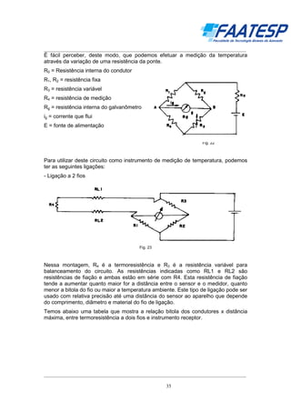 __________________________________________________________________________________

É fácil perceber, deste modo, que podemos efetuar a medição da temperatura
através da variação de uma resistência da ponte.
R0 = Resistência interna do condutor
R1, R2 = resistência fixa
R3 = resistência variável
R4 = resistência de medição
Rg = resistência interna do galvanômetro
ig = corrente que flui
E = fonte de alimentação
Fig. 22

Para utilizar deste circuito como instrumento de medição de temperatura, podemos
ter as seguintes ligações:
- Ligação a 2 fios

Fig. 23

Nessa montagem, R4 é a termoresistência e R3 é a resistência variável para
balanceamento do circuito. As resistências indicadas como RL1 e RL2 são
resistências de fiação e ambas estão em série com R4. Esta resistência de fiação
tende a aumentar quanto maior for a distância entre o sensor e o medidor, quanto
menor a bitola do fio ou maior a temperatura ambiente. Este tipo de ligação pode ser
usado com relativa precisão até uma distância do sensor ao aparelho que depende
do comprimento, diâmetro e material do fio de ligação.
Temos abaixo uma tabela que mostra a relação bitola dos condutores x distância
máxima, entre termoresistência a dois fios e instrumento receptor.

__________________________________________________________________________________
35

 