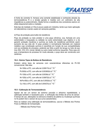 __________________________________________________________________________________

A fonte de corrente S, fornece uma corrente estabilizada e conhecida através da
termoresistência R e a tensão gerada é medida com um voltímetro de alta
impedância ou potenciômetro. Desta forma a resistência dos condutores exerce um
efeito desprezível sobre a medição.
Este tipo de medição a 4 fios é pouco usada em indústria, tendo sua maior aplicação
em laboratórios e sendo usado em sensores padrões.
d) Poço de proteção para bulbo de resistência
Poço de proteção ou tubo protetor é uma peça cilíndrica, oca, fechada em uma
extremidade e rosqueada ou soldada na outra extremidade cujo objetivo é a de
garantir proteção mecânica e química ao bulbo de resistência permitindo assim
aumento de sua vida útil. O poço protetor é normalmente fabricado em material
metálico cuja constituição química é escolhida em função de sua compatibilidade
com as condições do processo, podendo ser feito a partir de tarugo ou tubo de aço
inox 304, 316, 410, monel, tântalo ou outro metal conforme requerido. Para caso em
que a temperatura do processo for muito elevada, o poço deve ser construído com
cerâmica.

10.4 - Outros Tipos de Bulbos de Resistência
Existem vários tipos de sensores com características diferentes do Pt-100
convencional. São elas:
-1

-1

Ni-100Ω a 0ºC, com alfa de 0,00617Ω.Ω .ºC
-1

-1

Pt-500Ω a 0ºC, com alfa de 0,003902Ω.Ω .ºC
-1

-1

Pt-130Ω a 0ºC, com alfa de 0,0039Ω.Ω .ºC
-1

-1

Ni-120Ω a 0ºC, com alfa de 0,00672Ω.Ω .ºC
-1

-1

Ni/Fe-60Ω a 0ºC, com alfa de 0,0052Ω.Ω .ºC
-1

-1

Cu-10Ω a 0ºC, com alfa de 0,00427Ω.Ω .ºC

10.5 - Calibração de Termoresistência
Apesar de ser um sensor de extrema precisão e altíssima repetibilidade, a
calibração também é necessária para a verificação dos limites de erros do sensor.
O tempo de uso, alterações na estrutura cristalina da platina ou mudanças químicas
no fio podem tirar o sensor de sua curva característica.
Para se realizar uma calibração de termoresistência, usa-se o Método dos Pontos
Fixos ou Método de Comparação.
- Método dos Pontos Fixos

__________________________________________________________________________________
37

 