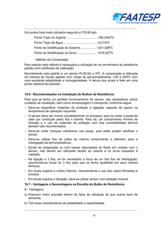 __________________________________________________________________________________

Os pontos fixos mais utilizados segundo a ITS-90 são:
Ponto Triplo do Argônio ................................... -189,3442ºC
Ponto Triplo da Água ....................................... +0,010ºC
Ponto de Solidificação do Estanho .................. +231,928ºC
Ponto de Solidificação do Zinco ....................... +419,527ºC
- Método da Comparação
Para realizar este método é necessária a utilização de um termômetro de resistência
padrão com certificado de calibração.
Normalmente este padrão é um sensor Pt-25,5Ω a 0ºC. A comparação é efetuada
em banhos de líquido agitado num range de aproximadamente -100 a 300ºC com
uma excelente estabilidade e homogeneidade. A leitura dos sinais é feita em uma
ponte resistiva de precisão.

10.6 - Recomendações na Instalação de Bulbos de Resistência
Para que se tenha um perfeito funcionamento do sensor, são necessários certos
cuidados de instalação, bem como armazenagem e transporte, conforme segue:
− Deve-se especificar materiais da proteção e ligações capazes de operar na
temperatura de operação requerida.
− O sensor deve ser imerso completamente no processo, para se evitar a perda de
calor por condução pelos fios e bainha. Para tal, um comprimento mínimo de
imersão e o uso de materiais de proteção com boa condutibilidade térmica
também são recomendados.
− Deve-se evitar choques mecânicos nas peças, pois estes podem danificar o
sensor.
− Deve-se utilizar fios de cobre de mesmo comprimento e diâmetro para a
interligação da termoresistência.
− Zonas de estagnação ou com baixas velocidades do fluido em contato com o
sensor, não devem ser utilizadas devido ao retardo e os erros causados à
medição.
− Na ligação a 3 fios, se for necessário a troca de um dos fios de interligação;
recomenda-se trocar os 3 fios para que se tenha igualdade em seus valores
ôhmicos.
− Em locais sujeitos a ruídos internos, recomenda-se o uso dos cabos blindados e
torcidos.
− Em locais sujeitos a vibração, deve-se utilizar sensor com isolação mineral.
10.7 - Vantagens e Desvantagens na Escolha do Bulbo de Resistência
A - Vantagens
a) Possuem maior precisão dentro da faixa de utilização do que outros tipos de
sensores.
b) Tem boas características de estabilidade e repetibilidade.
__________________________________________________________________________________
38

 