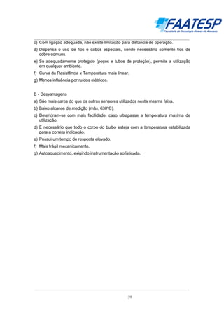 __________________________________________________________________________________

c) Com ligação adequada, não existe limitação para distância de operação.
d) Dispensa o uso de fios e cabos especiais, sendo necessário somente fios de
cobre comuns.
e) Se adequadamente protegido (poços e tubos de proteção), permite a utilização
em qualquer ambiente.
f) Curva de Resistência x Temperatura mais linear.
g) Menos influência por ruídos elétricos.
B - Desvantagens
a) São mais caros do que os outros sensores utilizados nesta mesma faixa.
b) Baixo alcance de medição (máx. 630ºC).
c) Deterioram-se com mais facilidade, caso ultrapasse a temperatura máxima de
utilização.
d) É necessário que todo o corpo do bulbo esteja com a temperatura estabilizada
para a correta indicação.
e) Possui um tempo de resposta elevado.
f) Mais frágil mecanicamente.
g) Autoaquecimento, exigindo instrumentação sofisticada.

__________________________________________________________________________________
39

 