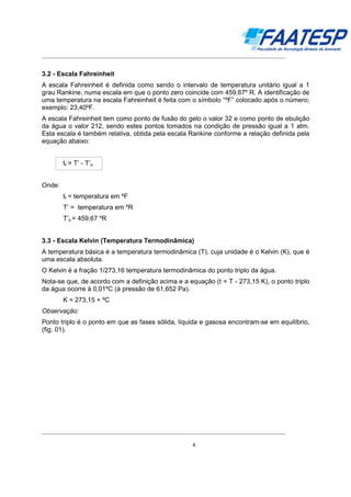 __________________________________________________________________________________

3.2 - Escala Fahreinheit
A escala Fahreinheit é definida como sendo o intervalo de temperatura unitário igual a 1
grau Rankine, numa escala em que o ponto zero coincide com 459,67º R. A identificação de
uma temperatura na escala Fahreinheit é feita com o símbolo “ºF” colocado após o número;
exemplo: 23,40ºF.
A escala Fahreinheit tem como ponto de fusão do gelo o valor 32 e como ponto de ebulição
da água o valor 212, sendo estes pontos tomados na condição de pressão igual a 1 atm.
Esta escala é também relativa, obtida pela escala Rankine conforme a relação definida pela
equação abaixo:
tf = T’ - T’o
Onde:
tf = temperatura em ºF
T’ = temperatura em ºR
T’o = 459,67 ºR
3.3 - Escala Kelvin (Temperatura Termodinâmica)
A temperatura básica é a temperatura termodinâmica (T), cuja unidade é o Kelvin (K), que é
uma escala absoluta.
O Kelvin é a fração 1/273,16 temperatura termodinâmica do ponto triplo da água.
Nota-se que, de acordo com a definição acima e a equação (t = T - 273,15 K), o ponto triplo
da água ocorre à 0,01ºC (à pressão de 61,652 Pa).
K = 273,15 + ºC
Observação:
Ponto triplo é o ponto em que as fases sólida, líquida e gasosa encontram-se em equilíbrio,
(fig. 01).

__________________________________________________________________________________
4

 