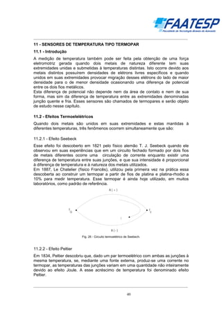 __________________________________________________________________________________

11 - SENSORES DE TEMPERATURA TIPO TERMOPAR
11.1 - Introdução
A medição de temperatura também pode ser feita pela obtenção de uma força
eletromotriz gerada quando dois metais de natureza diferente tem suas
extremidades unidas e submetidas à temperaturas distintas. Isto ocorre devido aos
metais distintos possuírem densidades de elétrons livres específicos e quando
unidos em suas extremidades provocar migração desses elétrons do lado de maior
densidade para o de menor densidade ocasionando uma diferença de potencial
entre os dois fios metálicos.
Esta diferença de potencial não depende nem da área de contato e nem de sua
forma, mas sim da diferença de temperatura entre as extremidades denominadas
junção quente e fria. Esses sensores são chamados de termopares e serão objeto
de estudo nesse capítulo.
11.2 - Efeitos Termoelelétricos
Quando dois metais são unidos em suas extremidades e estas mantidas à
diferentes temperaturas, três fenômenos ocorrem simultaneamente que são:
11.2.1 - Efeito Seebeck
Esse efeito foi descoberto em 1821 pelo físico alemão T. J. Seebeck quando ele
observou em suas experiências que em um circuito fechado formado por dois fios
de metais diferentes ocorre uma circulação de corrente enquanto existir uma
diferença de temperatura entre suas junções, e que sua intensidade é proporcional
à diferença de temperatura e à natureza dos metais utilizados.
Em 1887, Le Chatelier (físico Francês), utilizou pela primeira vez na prática essa
descoberta ao construir um termopar a partir de fios de platina e platina-rhodio a
10% para medir temperatura. Esse termopar é ainda hoje utilizado, em muitos
laboratórios, como padrão de referência.
A(+)

T

T

Q

F

I

B(-)

Fig. 26 - Circuito termoelétrico de Seebech.

11.2.2 - Efeito Peltier
Em 1834, Peltier descobriu que, dado um par termoelétrico com ambas as junções à
mesma temperatura, se, mediante uma fonte externa, produz-se uma corrente no
termopar, as temperaturas das junções variam em uma quantidade não inteiramente
devido ao efeito Joule. A esse acréscimo de temperatura foi denominado efeito
Peltier.
__________________________________________________________________________________
40

 