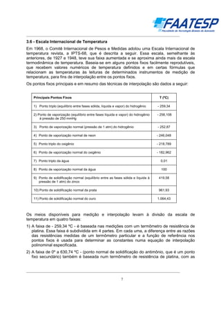 __________________________________________________________________________________

3.6 - Escala Internacional de Temperatura
Em 1968, o Comitê Internacional de Pesos e Medidas adotou uma Escala Internacional de
temperatura revista, a IPTS-68, que é descrita a seguir. Essa escala, semelhante às
anteriores, de 1927 e 1948, teve sua faixa aumentada e se aproxima ainda mais da escala
termodinâmica de temperatura. Baseia-se em alguns pontos fixos facilmente reprodutíveis,
que recebem valores numéricos de temperatura definidos e em certas fórmulas que
relacionam as temperaturas às leituras de determinados instrumentos de medição de
temperatura, para fins de interpolação entre os pontos fixos.
Os pontos fixos principais e em resumo das técnicas de interpolação são dados a seguir:

Principais Pontos Fixos

T (ºC)

1) Ponto triplo (equilíbrio entre fases sólida, líquida e vapor) do hidrogênio

- 259,34

2) Ponto de vaporização (equilíbrio entre fases líquida e vapor) do hidrogênio
à pressão de 250 mmHg

- 256,108

3) Ponto de vaporização normal (pressão de 1 atm) do hidrogênio

- 252,87

4) Ponto de vaporização normal de neon

- 246,048

5) Ponto triplo do oxigênio

- 218,789

6) Ponto de vaporização normal do oxigênio

- 182,962

7) Ponto triplo da água

0,01

8) Ponto de vaporização normal da água

100

9) Ponto de solidificação normal (equilíbrio entre as fases sólida e líquida à
pressão de 1 atm) do zinco

419,58

10) Ponto de solidificação normal da prata

961,93

11) Ponto de solidificação normal do ouro

1.064,43

Os meios disponíveis para medição e interpolação levam à divisão da escala de
temperatura em quatro faixas:
1) A faixa de - 259,34 ºC - é baseada nas medições com um termômetro de resistência de
platina. Essa faixa é subdividida em 4 partes. Em cada uma, a diferença entre as razões
das resistências medidas de um termômetro particular e a função de referência nos
pontos fixos é usada para determinar as constantes numa equação de interpolação
polinominal especificada.
2) A faixa de 0º a 630,74 ºC - (ponto normal de solidificação do antimônio, que é um ponto
fixo secundário) também é baseada num termômetro de resistência de platina, com as

__________________________________________________________________________________
7

 