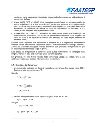 __________________________________________________________________________________

constantes numa equação de interpolação polinominal determinadas por calibração nos 3
pontos fixos da faixa.
3) A faixa de 630,74 ºC a 1.064,43 ºC - é baseada em medições de um termopar padrão de
platina e platina rhodio e uma equação de 3 termos que expressa a força eletromotriz
como função de temperatura. As constantes são determinadas por uma medição com um
termômetro de resistência de platina no ponto da solidificação do antimônio e por
calibração nos dois pontos fixos principais da faixa.
4) A faixa acima de 1.064,43 ºC - é baseada em medições de intensidade da radiação no
espectro visível, comparada com aquela de mesmo comprimento de onda no ponto de
fusão do outro e na equação de Planck para radiação do corpo negro, (através do
pirômetro óptico).
Existem várias equações que relacionam a temperatura e a propriedade termométrica
utilizada nestes instrumentos (resistência elétrica, FEM termoelétrica e energia radiante).
Através do uso destas equações pode-se determinar com precisão a temperatura em que
se encontra um determinado corpo de prova.
Esta escala de temperatura é transferida para outros instrumentos de utilização mais
simples, mantendo-se o erro dentro de faixas bastante estreitas.
Em princípio, de uma forma indireta, todo termômetro usado, na prática, tem a sua
calibração relacionada à escala internacional de temperatura.

3.7 - Exercícios de Conversão
1) Um termômetro calibrado em Kelvin é instalado em um tanque. Sua escala indica 335K.
Determinar esta temperatura em ºR.
Solução:
T (ºR) =

9
T (K)
5

T (ºR) =

9
(335K)
5

T (ºR) = 603 ºR
2) Exprimir a temperatura do ponto triplo do oxigênio (dado em ºC) em:
a) K;

b) ºF; c) ºR

Solução:
T (ºC) = - 218,789 ºC
a) T (K) = T (ºC) + 273,15

__________________________________________________________________________________
8

 