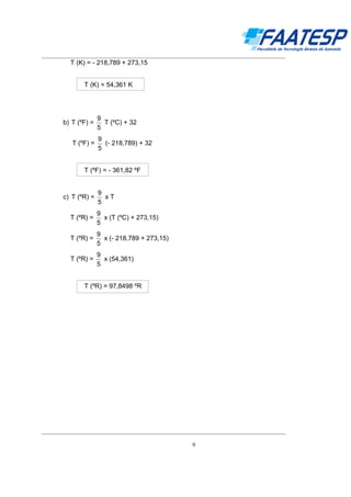 __________________________________________________________________________________

T (K) = - 218,789 + 273,15
T (K) = 54,361 K

b) T (ºF) =
T (ºF) =

9
T (ºC) + 32
5
9
(- 218,789) + 32
5

T (ºF) = - 361,82 ºF

c) T (ºR) =

9
xT
5

T (ºR) =

9
x (T (ºC) + 273,15)
5

T (ºR) =

9
x (- 218,789 + 273,15)
5

T (ºR) =

9
x (54,361)
5

T (ºR) = 97,8498 ºR

__________________________________________________________________________________
9

 