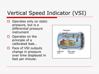 Vertical Speed Indicator (VSI)
 Operates only on static
  pressure, but is a
  differential pressure
  instrument
 Operates on the
  principle of a
  calibrated leak…
 Face of VSI outputs
  change in pressure
  over time displayed in
  feet per minute.
 