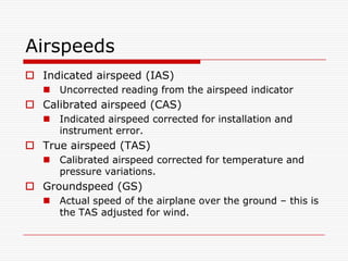 Airspeeds
 Indicated airspeed (IAS)
    Uncorrected reading from the airspeed indicator
 Calibrated airspeed (CAS)
    Indicated airspeed corrected for installation and
     instrument error.
 True airspeed (TAS)
    Calibrated airspeed corrected for temperature and
     pressure variations.
 Groundspeed (GS)
    Actual speed of the airplane over the ground – this is
     the TAS adjusted for wind.
 