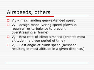 Airspeeds, others
 VLE – max. landing gear-extended speed.
 VA – design maneuvering speed (flown in
  rough air or turbulence to prevent
  overstressing airframe)
 VY – Best rate-of-climb airspeed (creates most
  altitude in a given period of time)
 VX – Best angle-of-climb speed (airspeed
  resulting in most altitude in a given distance.)
 