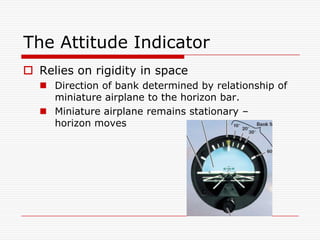 The Attitude Indicator
 Relies on rigidity in space
   Direction of bank determined by relationship of
    miniature airplane to the horizon bar.
   Miniature airplane remains stationary –
    horizon moves
 