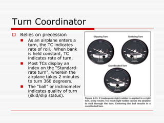 Turn Coordinator
 Relies on precession
      As an airplane enters a
       turn, the TC indicates
       rate of roll. When bank
       is held constant, TC
       indicates rate of turn.
      Most TCs display an
       index on the “Standard-
       rate turn”, wherein the
       airplane takes 2 minutes
       to turn 360 degreers.
      The “ball” or inclinometer
       indicates quality of turn
       (skid/slip status).
 