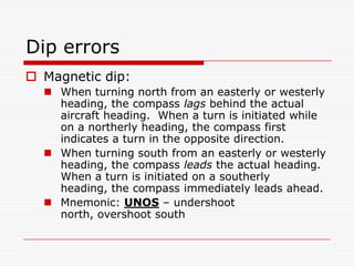 Dip errors
 Magnetic dip:
   When turning north from an easterly or westerly
    heading, the compass lags behind the actual
    aircraft heading. When a turn is initiated while
    on a northerly heading, the compass first
    indicates a turn in the opposite direction.
   When turning south from an easterly or westerly
    heading, the compass leads the actual heading.
    When a turn is initiated on a southerly
    heading, the compass immediately leads ahead.
   Mnemonic: UNOS – undershoot
    north, overshoot south
 