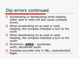 Dip errors continued
 Accelerating or decelerating while heading
  either east or west will also cause compass
  errors.
 When accelerating on an east or west
  heading, the compass indicates a turn to the
  north.
 When decelerating on an east or west
  heading, the compass indicates a turn to the
  south.
 Mnemonic: ANDS – accelerate
  north, decelerate south.
 Compass accurate only in S&L, unaccelerated
  flight.
 