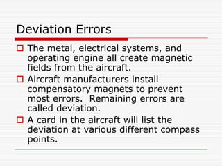 Deviation Errors
 The metal, electrical systems, and
  operating engine all create magnetic
  fields from the aircraft.
 Aircraft manufacturers install
  compensatory magnets to prevent
  most errors. Remaining errors are
  called deviation.
 A card in the aircraft will list the
  deviation at various different compass
  points.
 