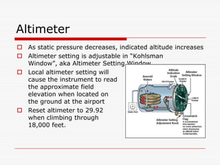 Altimeter
 As static pressure decreases, indicated altitude increases
 Altimeter setting is adjustable in “Kohlsman
  Window”, aka Altimeter Setting Window
 Local altimeter setting will
  cause the instrument to read
  the approximate field
  elevation when located on
  the ground at the airport
 Reset altimeter to 29.92
  when climbing through
  18,000 feet.
 