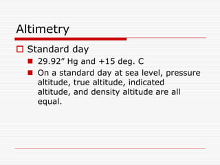 Altimetry
 Standard day
   29.92” Hg and +15 deg. C
   On a standard day at sea level, pressure
    altitude, true altitude, indicated
    altitude, and density altitude are all
    equal.
 