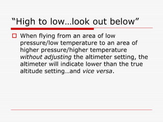 “High to low…look out below”
 When flying from an area of low
  pressure/low temperature to an area of
  higher pressure/higher temperature
  without adjusting the altimeter setting, the
  altimeter will indicate lower than the true
  altitude setting…and vice versa.
 