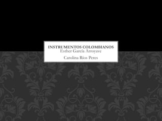 INSTRUMENTOS COLOMBIANOS 
Esther García Arroyave 
Carolina Ríos Peres 
 