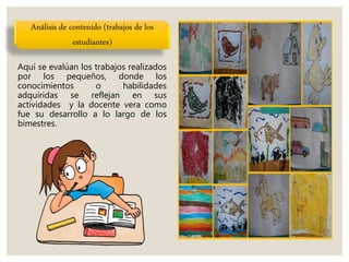 Análisis de contenido (trabajos de los
estudiantes)
Aquí se evalúan los trabajos realizados
por los pequeños, donde los
conocimientos o habilidades
adquiridas se reflejan en sus
actividades y la docente vera como
fue su desarrollo a lo largo de los
bimestres.
 