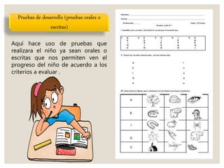 Pruebas de desarrollo (pruebas orales o
escritas)
Aquí hace uso de pruebas que
realizara el niño ya sean orales o
escritas que nos permiten ven el
progreso del niño de acuerdo a los
criterios a evaluar .
 