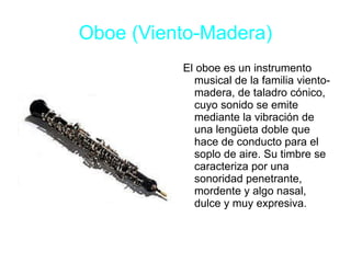 Oboe (Viento-Madera) El oboe es un instrumento musical de la familia viento-madera, de taladro cónico, cuyo sonido se emite mediante la vibración de una lengüeta doble que hace de conducto para el soplo de aire. Su timbre se caracteriza por una sonoridad penetrante, mordente y algo nasal, dulce y muy expresiva. 