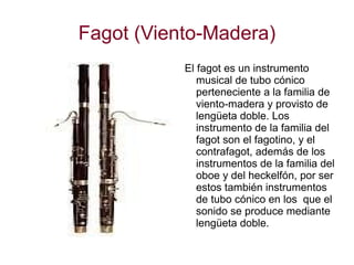 Fagot (Viento-Madera) El fagot es un instrumento musical de tubo cónico perteneciente a la familia de viento-madera y provisto de lengüeta doble. Los instrumento de la familia del fagot son el fagotino, y el contrafagot, además de los instrumentos de la familia del oboe y del heckelfón, por ser estos también instrumentos de tubo cónico en los  que el sonido se produce mediante lengüeta doble. 