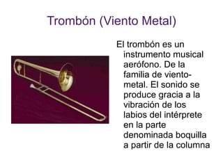 Trombón (Viento Metal) El trombón es un instrumento musical aerófono. De la familia de viento-metal. El sonido se produce gracia a la vibración de los labios del intérprete en la parte denominada boquilla a partir de la columna del aire. 