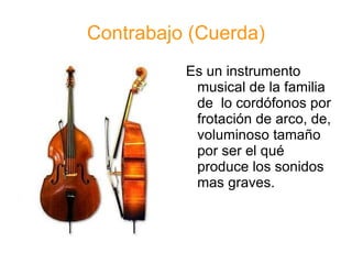 Contrabajo (Cuerda) Es un instrumento musical de la familia de  lo cordófonos por frotación de arco, de, voluminoso tamaño por ser el qué produce los sonidos mas graves. 