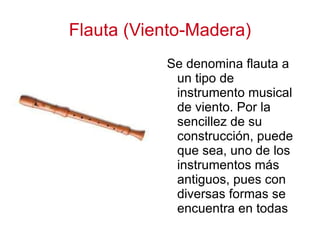 Flauta (Viento-Madera) Se denomina flauta a un tipo de instrumento musical de viento. Por la sencillez de su construcción, puede que sea, uno de los instrumentos más antiguos, pues con diversas formas se encuentra en todas las culturas 