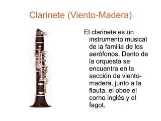 Clarinete (Viento-Madera) El clarinete es un instrumento musical de la familia de los aerófonos. Dento de la orquesta se encuentra en la sección de viento-madera, junto a la flauta, el oboe el corno inglés y el fagot. 