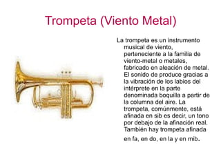 Trompeta (Viento Metal) La trompeta es un instrumento musical de viento, perteneciente a la familia de viento-metal o metales, fabricado en aleación de metal. El sonido de produce gracias a la vibración de los labios del intérprete en la parte denominada boquilla a partir de la columna del aire. La trompeta, comúnmente, está afinada en sib es decir, un tono por debajo de la afinación real. También hay trompeta afinada en fa, en do, en la y en mib . 