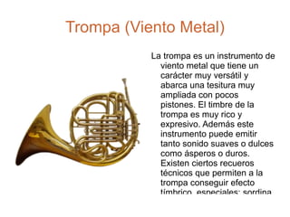 Trompa (Viento Metal) La trompa es un instrumento de viento metal que tiene un carácter muy versátil y abarca una tesitura muy ampliada con pocos pistones. El timbre de la trompa es muy rico y expresivo. Además este instrumento puede emitir tanto sonido suaves o dulces como ásperos o duros. Existen ciertos recueros técnicos que permiten a la trompa conseguir efecto tímbrico  especiales: sordina, apagador y cuivré. 
