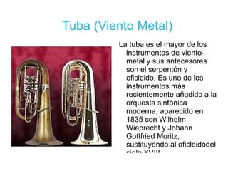 Tuba (Viento Metal) La tuba es el mayor de los instrumentos de viento-metal y sus antecesores son el serpentón y eficleido. Es uno de los instrumentos más recientemente añadido a la orquesta sinfónica moderna, aparecido en 1835 con Wilhelm Wieprecht y Johann Gottfried Moritz, sustituyendo al oficleidodel siglo XVIII.  