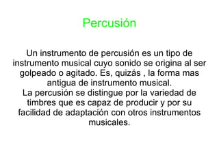 Percusión Un instrumento de percusión es un tipo de instrumento musical cuyo sonido se origina al ser golpeado o agitado. Es, quizás , la forma mas antigua de instrumento musical. La percusión se distingue por la variedad de timbres que es capaz de producir y por su facilidad de adaptación con otros instrumentos musicales. 